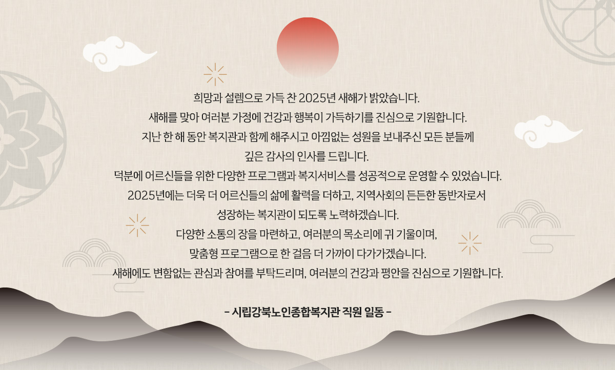
						 희망과 설렘으로 가득 찬 2025년 새해가 밝았습니다. 
						 새해를 맞아 여러분 가정에 건강과 행복이 가득하기를 진심으로 기원합니다.
						 지난 한 해 동안 복지관과 함께 해주시고 아낌없는 성원을 보내주신 모든 분들께
						 깊은 감사의 인사를 드립니다. 
						 덕분에 어르신들을 위한 다양한 프로그램과 복지서비스를 성공적으로 운영할 수 있었습니다.
						 2025년에는 더욱 더 어르신들의 삶에 활력을 더하고, 지역사회의 든든한 동반자로서 
						 성장하는 복지관이 되도록 노력하겠습니다.
						 다양한 소통의 장을 마련하고, 여러분의 목소리에 귀 기울이며, 
						 맞춤형 프로그램으로 한 걸음 더 가까이 다가가겠습니다.
						 새해에도 변함없는 관심과 참여를 부탁드리며, 여러분의 건강과 평안을 진심으로 기원합니다.
						 
						 - 시립강북노인종합복지관 직원 일동 -