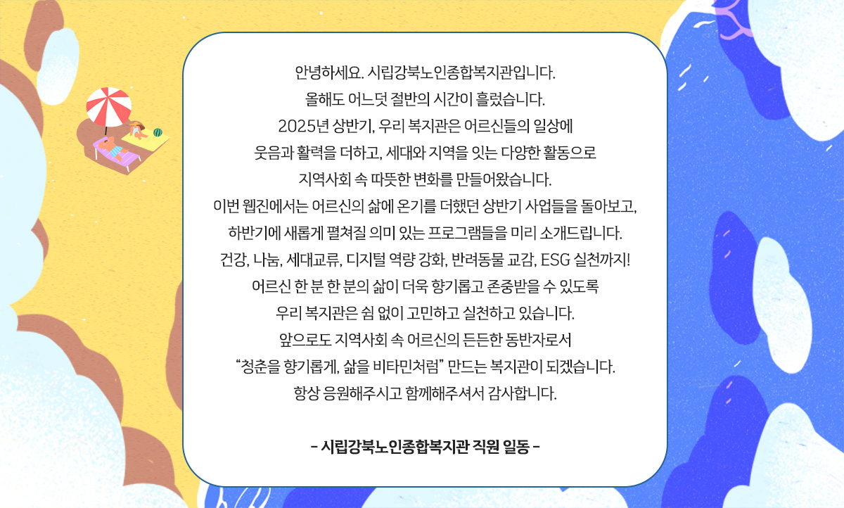 
						 안녕하세요. 시립강북노인종합복지관입니다.
						 올해도 어느덧 절반의 시간이 흘렀습니다.
						 2025년 상반기, 저희 복지관은 어르신들의 일상에
						 웃음과 활력을 더하고, 세대와 지역을 잇는 다양한 활동으로
						 지역사회 속 따뜻한 변화를 만들어왔습니다.
						 이번 웹진에서는 어르신의 삶에 온기를 더했던 상반기 사업들을 돌아보고,
						 하반기에 새롭게 펼쳐질 의미 있는 프로그램들을 미리 소개드립니다.
						 건강, 나눔, 세대교류, 디지털 역량 강화, 반려동물 교감, ESG 실천까지!
						 어르신 한 분 한 분의 삶이 더욱 향기롭고 존중받을 수 있도록
						 저희 복지관은 쉼 없이 고민하고 실천하고 있습니다.
						 앞으로도 지역사회 속 어르신의 든든한 동반자로서
						 “청춘을 향기롭게, 삶을 비타민처럼” 만드는 복지관이 되겠습니다.
						 항상 응원해주시고 함께해주셔서 감사합니다.
						 
						 - 시립강북노인종합복지관 직원 일동 -